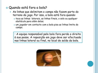  Quando está fora a bola?
 As linhas que delimitam o campo não fazem parte do
terreno do jogo. Por isso, a bola está fora quando:
 toca as linhas laterais, as linhas finais, o solo ou qualquer
obstáculo para além delas;
 um jogador em contacto com a bola pisa as linhas limite do
campo.
• A equipa responsável pela bola fora perde o direito
à sua posse. A reposição em jogo deve ser efectuada
nas linhas lateral ou final, no local de saída da bola.
 