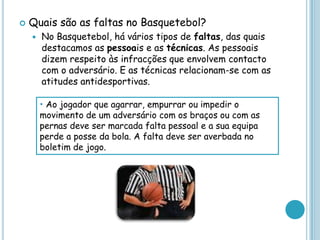 Quais são as faltas no Basquetebol?
 No Basquetebol, há vários tipos de faltas, das quais
destacamos as pessoais e as técnicas. As pessoais
dizem respeito às infracções que envolvem contacto
com o adversário. E as técnicas relacionam-se com as
atitudes antidesportivas.
• Ao jogador que agarrar, empurrar ou impedir o
movimento de um adversário com os braços ou com as
pernas deve ser marcada falta pessoal e a sua equipa
perde a posse da bola. A falta deve ser averbada no
boletim de jogo.
 