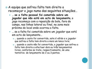  A equipa que sofreu falta tem direito a
recomeçar o jogo numa das seguintes situações…
 … se a falta pessoal foi cometida sobre um
jogador que não está em acto de lançamento, o
jogo recomeça com a reposição da bola, fora do
campo, nas linhas lateral ou final, na zona mais
próxima do local onde ocorreu a falta.
 … se a falta foi cometida sobre um jogador que está
em acto de lançamento…
 … quando o cesto foi convertido, este é válido e o jogador
que sofreu a falta tem direito a mais um lance livre;
 … quando o cesto não foi convertido, o jogador que sofreu a
falta tem direito a efectuar dois ou três lançamentos
livres, conforme se trate, respectivamente, de uma
tentativa de lançamento de 2 ou 3 pontos.
 