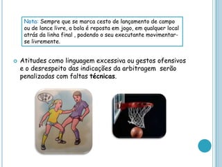  Atitudes como linguagem excessiva ou gestos ofensivos
e o desrespeito das indicações da arbitragem serão
penalizadas com faltas técnicas.
Nota: Sempre que se marca cesto de lançamento de campo
ou de lance livre, a bola é reposta em jogo, em qualquer local
atrás da linha final , podendo o seu executante movimentar-
se livremente.
 