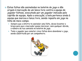  Estas faltas são assinaladas no boletim de jogo e dão
origem à marcação de um lance livre contra a equipa do
jogador faltoso, executado por um jogador indicado pelo
capitão de equipa. Após a execução, a bola pertence ainda à
equipa que marcou o lance livre, sendo reposta em jogo na
linha de meio-campo.
 Sempre que o árbitro te assinalar uma falta, deves levantar o
braço para que o marcador possa inscrever, sem qualquer dúvida,
o número da tua camisola no boletim de jogo.
 Todo o jogador que cometer cinco faltas deve abandonar o jogo,
sendo substituído por um companheiro.
 