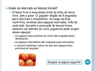  Como se marcam os lances livres?
 O lance livre é executado atrás da linha de lance
livre, sem a pisar. O jogador dispõe de 5 segundos
para efectuar o lançamento. Ao longo da área
restritiva, existem seis espaços marcados, três de
cada lado. Durante a execução de lances livres,
somente um máximo de cinco jogadores pode ocupar
esses espaços:
 os espaços mais próximos do cesto são ocupados pelos
defensores;
 os espaços intermédios são ocupados pelos atacantes;
 o terceiro defensor coloca-se num dos espaços mais
próximos do lançador.
Imagem na página seguinte
 