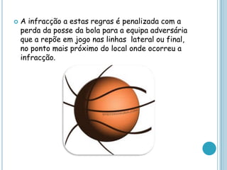  A infracção a estas regras é penalizada com a
perda da posse da bola para a equipa adversária
que a repõe em jogo nas linhas lateral ou final,
no ponto mais próximo do local onde ocorreu a
infracção.
 