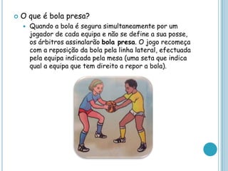  O que é bola presa?
 Quando a bola é segura simultaneamente por um
jogador de cada equipa e não se define a sua posse,
os árbitros assinalarão bola presa. O jogo recomeça
com a reposição da bola pela linha lateral, efectuada
pela equipa indicada pela mesa (uma seta que indica
qual a equipa que tem direito a repor a bola).
 