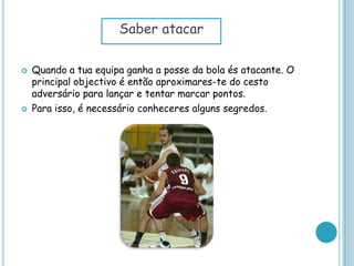  Quando a tua equipa ganha a posse da bola és atacante. O
principal objectivo é então aproximares-te do cesto
adversário para lançar e tentar marcar pontos.
 Para isso, é necessário conheceres alguns segredos.
Saber atacar
 