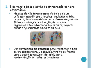 1. Não tens a bola e estás a ser marcado por um
adversário?
 No caso de não teres a posse da bola e de um
defensor impedir que a recebas, fechando a linha
de passe, tens necessidade de te desmarcar, usando
fintas e mudanças de direcção, de forma a
enganares o teu adversário. No entanto, deverás
evitar a aglomeração em volta da bola.
 Usa as técnicas de recepção para receberes a bola
de um companheiro. De seguida, vira-te de frente
para o cesto adversário, tentando ver a
movimentação de todos os jogadores.
 
