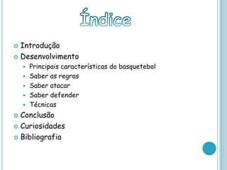  Introdução
 Desenvolvimento
 Principais características do basquetebol
 Saber as regras
 Saber atacar
 Saber defender
 Técnicas
 Conclusão
 Curiosidades
 Bibliografia
 