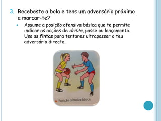 3. Recebeste a bola e tens um adversário próximo
a marcar-te?
 Assume a posição ofensiva básica que te permite
indicar as acções de drible, passe ou lançamento.
Usa as fintas para tentares ultrapassar o teu
adversário directo.
 