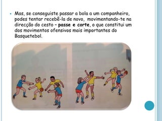  Mas, se conseguiste passar a bola a um companheiro,
podes tentar recebê-la de novo, movimentando-te na
direcção do cesto – passe e corte, o que constitui um
dos movimentos ofensivos mais importantes do
Basquetebol.
 