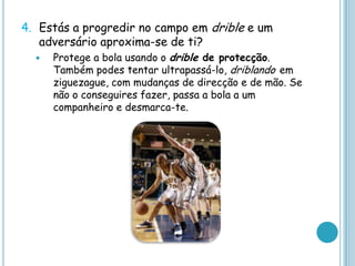 4. Estás a progredir no campo em drible e um
adversário aproxima-se de ti?
 Protege a bola usando o drible de protecção.
Também podes tentar ultrapassá-lo, driblando em
ziguezague, com mudanças de direcção e de mão. Se
não o conseguires fazer, passa a bola a um
companheiro e desmarca-te.
 