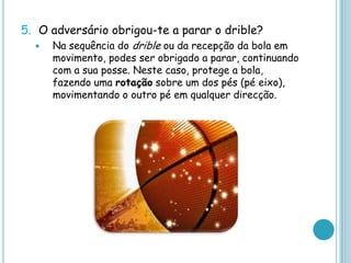 5. O adversário obrigou-te a parar o drible?
 Na sequência do drible ou da recepção da bola em
movimento, podes ser obrigado a parar, continuando
com a sua posse. Neste caso, protege a bola,
fazendo uma rotação sobre um dos pés (pé eixo),
movimentando o outro pé em qualquer direcção.
 