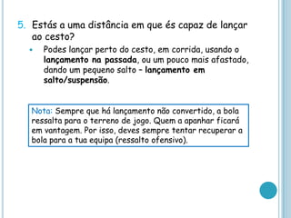 5. Estás a uma distância em que és capaz de lançar
ao cesto?
 Podes lançar perto do cesto, em corrida, usando o
lançamento na passada, ou um pouco mais afastado,
dando um pequeno salto – lançamento em
salto/suspensão.
Nota: Sempre que há lançamento não convertido, a bola
ressalta para o terreno de jogo. Quem a apanhar ficará
em vantagem. Por isso, deves sempre tentar recuperar a
bola para a tua equipa (ressalto ofensivo).
 