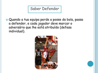  Quando a tua equipa perde a posse da bola, passa
a defender, e cada jogador deve marcar o
adversário que lhe está atribuído (defesa
individual).
Saber Defender
 