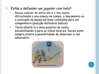 1. Estás a defender um jogador com bola?
 Deves colocar-te entre ele e o teu cesto,
dificultando o seu avanço no campo, o lançamento ou
a execução do passe em boas condições para um
companheiro (posição defensiva básica).
 Tenta afastá-lo o mais possível do cesto,
encaminhando-o para as linhas laterais. Deves estar
sempre atento à possibilidade de desarmar o teu
adversário.
 