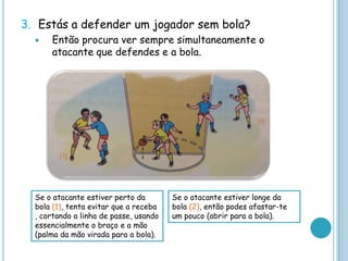 3. Estás a defender um jogador sem bola?
 Então procura ver sempre simultaneamente o
atacante que defendes e a bola.
Se o atacante estiver perto da
bola (1), tenta evitar que a receba
, cortando a linha de passe, usando
essencialmente o braço e a mão
(palma da mão virada para a bola).
Se o atacante estiver longe da
bola (2), então podes afastar-te
um pouco (abrir para a bola).
 