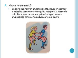 4. Houve lançamento?
 Sempre que houver um lançamento, deves ir agarrar
o ressalto para que a tua equipa recupere a posse da
bola. Para isso, deves, em primeiro lugar, ocupar
uma posição entre o teu adversário e o cesto.
 