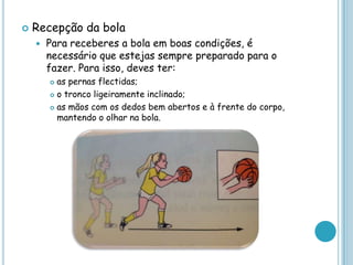  Recepção da bola
 Para receberes a bola em boas condições, é
necessário que estejas sempre preparado para o
fazer. Para isso, deves ter:
 as pernas flectidas;
 o tronco ligeiramente inclinado;
 as mãos com os dedos bem abertos e à frente do corpo,
mantendo o olhar na bola.
 