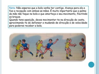 Nota: Não esperes que a bola venha ter contigo. Avança para ela e
faz a recepção com ambas as mãos. É muito importante que a palma
da mão não toque na bola e que amorteça o seu movimento, flectindo
os braços.
Quando tens oposição, deves movimentar-te na direcção do cesto,
aproximando-te do defensor e mudando de direcção e de velocidade
para poderes receber a bola.
 