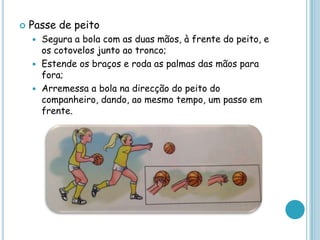 Passe de peito
 Segura a bola com as duas mãos, à frente do peito, e
os cotovelos junto ao tronco;
 Estende os braços e roda as palmas das mãos para
fora;
 Arremessa a bola na direcção do peito do
companheiro, dando, ao mesmo tempo, um passo em
frente.
 