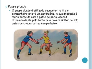  Passe picado
 O passe picado é utilizado quando entre ti e o
companheiro existe um adversário. A sua execução é
muito parecida com o passe de peito, apenas
diferindo deste pelo facto de a bola ressaltar no solo
antes de chegar ao teu companheiro.
 