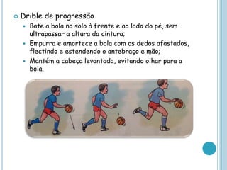  Drible de progressão
 Bate a bola no solo à frente e ao lado do pé, sem
ultrapassar a altura da cintura;
 Empurra e amortece a bola com os dedos afastados,
flectindo e estendendo o antebraço e mão;
 Mantém a cabeça levantada, evitando olhar para a
bola.
 