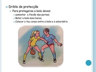  Drible de protecção
 Para protegeres a bola deves:
 aumentar a flexão das pernas;
 Bater a bola mais baixo;
 Colocar o teu corpo entre a bola e o adversário.
 