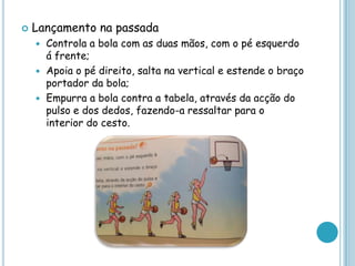  Lançamento na passada
 Controla a bola com as duas mãos, com o pé esquerdo
á frente;
 Apoia o pé direito, salta na vertical e estende o braço
portador da bola;
 Empurra a bola contra a tabela, através da acção do
pulso e dos dedos, fazendo-a ressaltar para o
interior do cesto.
 