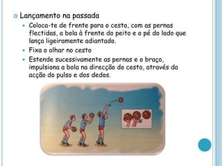  Lançamento na passada
 Coloca-te de frente para o cesto, com as pernas
flectidas, a bola à frente do peito e o pé do lado que
lança ligeiramente adiantado.
 Fixa o olhar no cesto
 Estende sucessivamente as pernas e o braço,
impulsiona a bola na direcção do cesto, através da
acção do pulso e dos dedos.
 