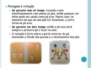  Paragem e rotação
 Se paraste num só tempo, tocando o solo
simultaneamente com ambos os pés, então qualquer um
deles pode ser usado como pé eixo. Neste caso, no
momento em que um dos pés for levantado, o outro
torna-se pé eixo.
 Se paraste em dois tempo, então o pé eixo será
sempre o primeiro pé a tocar no solo.
 A rotação é feita sobre a parte anterior do pé,
mantendo a flexão das pernas e o afastamento dos pés.
 