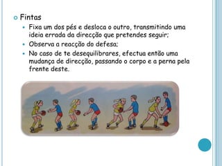 Fintas
 Fixa um dos pés e desloca o outro, transmitindo uma
ideia errada da direcção que pretendes seguir;
 Observa a reacção do defesa;
 No caso de te desequilibrares, efectua então uma
mudança de direcção, passando o corpo e a perna pela
frente deste.
 