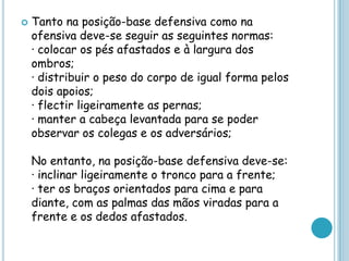  Tanto na posição-base defensiva como na
ofensiva deve-se seguir as seguintes normas:
· colocar os pés afastados e à largura dos
ombros;
· distribuir o peso do corpo de igual forma pelos
dois apoios;
· flectir ligeiramente as pernas;
· manter a cabeça levantada para se poder
observar os colegas e os adversários;
No entanto, na posição-base defensiva deve-se:
· inclinar ligeiramente o tronco para a frente;
· ter os braços orientados para cima e para
diante, com as palmas das mãos viradas para a
frente e os dedos afastados.
 