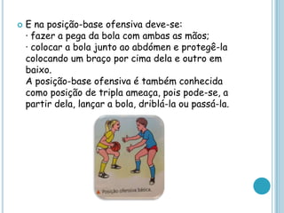  E na posição-base ofensiva deve-se:
· fazer a pega da bola com ambas as mãos;
· colocar a bola junto ao abdómen e protegê-la
colocando um braço por cima dela e outro em
baixo.
A posição-base ofensiva é também conhecida
como posição de tripla ameaça, pois pode-se, a
partir dela, lançar a bola, driblá-la ou passá-la.
 