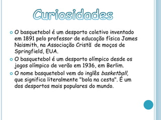  O basquetebol é um desporto coletivo inventado
em 1891 pelo professor de educação física James
Naismith, na Associação Cristã de moços de
Springfield, EUA.
 O basquetebol é um desporto olímpico desde os
jogos olímpico de verão em 1936, em Berlim.
 O nome basquetebol vem do inglês basketball,
que significa literalmente "bola na cesta". É um
dos desportos mais populares do mundo.
 