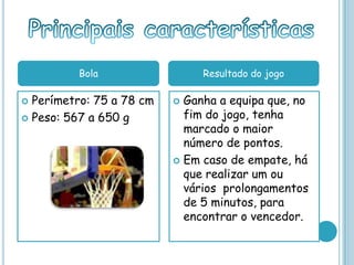 Perímetro: 75 a 78 cm
 Peso: 567 a 650 g
 Ganha a equipa que, no
fim do jogo, tenha
marcado o maior
número de pontos.
 Em caso de empate, há
que realizar um ou
vários prolongamentos
de 5 minutos, para
encontrar o vencedor.
Bola Resultado do jogo
 