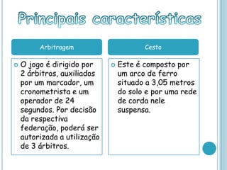  O jogo é dirigido por
2 árbitros, auxiliados
por um marcador, um
cronometrista e um
operador de 24
segundos. Por decisão
da respectiva
federação, poderá ser
autorizada a utilização
de 3 árbitros.
 Este é composto por
um arco de ferro
situado a 3,05 metros
do solo e por uma rede
de corda nele
suspensa.
Arbitragem Cesto
 