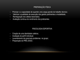 PREPARAÇÃO FÍSICA
- Priorizar o a capacidade de suportar uma carga grande de trabalho técnico;
- Valorizar a qualidade de execução dos gestos pertinentes a modalidade;
- Reintegração dos atletas lesionados;
- Avaliação continua do rendimento dos praticantes.
PSICOLOGIA ESPORTIVA
- Criação de uma identidade coletiva;
- Avaliação do perfil individual;
- Levantamento de possíveis problemas no grupo;
- Preparação do PRÉ-JOGO.
 