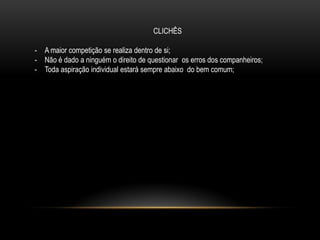CLICHÊS
- A maior competição se realiza dentro de si;
- Não é dado a ninguém o direito de questionar os erros dos companheiros;
- Toda aspiração individual estará sempre abaixo do bem comum;
 