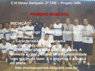 PRIMEIRO MOMENTO
INICIAÇÃO:
- Buscar atingir o maior contingente de
publico;
- Caracteriza-se por criar uma
familiaridade com o desporto;
- Trabalhar com duas possibilidades. A
primeira é criar público, terá na modalidade
uma opção de lazer. E a segunda é a busca
do atleta.
 