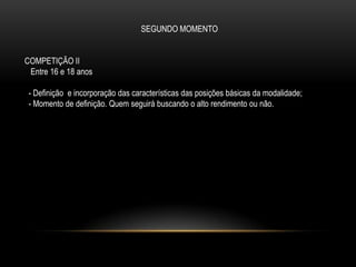 SEGUNDO MOMENTO
COMPETIÇÃO II
Entre 16 e 18 anos
- Definição e incorporação das características das posições básicas da modalidade;
- Momento de definição. Quem seguirá buscando o alto rendimento ou não.
 