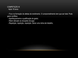 COMPETIÇÃO III
Após 18 anos
- Foco na formação de atletas de rendimento. O comprometimento tem que ser total. Pode
gerar conflitos;
- Aperfeiçoamento e qualificação do gesto;
- Maior atenção as situações de jogo;
- Repetição, repetição, repetição. Gerar uma rotina de trabalho.
 