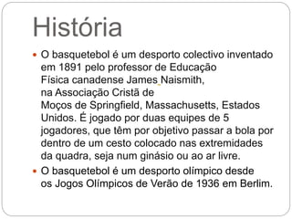 História
 O basquetebol é um desporto colectivo inventado
em 1891 pelo professor de Educação
Física canadense James Naismith,
na Associação Cristã de
Moços de Springfield, Massachusetts, Estados
Unidos. É jogado por duas equipes de 5
jogadores, que têm por objetivo passar a bola por
dentro de um cesto colocado nas extremidades
da quadra, seja num ginásio ou ao ar livre.
 O basquetebol é um desporto olímpico desde
os Jogos Olímpicos de Verão de 1936 em Berlim.
 