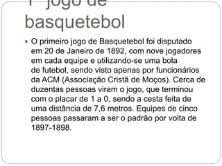 1º jogo de
basquetebol
 O primeiro jogo de Basquetebol foi disputado
em 20 de Janeiro de 1892, com nove jogadores
em cada equipe e utilizando-se uma bola
de futebol, sendo visto apenas por funcionários
da ACM (Associação Cristã de Moços). Cerca de
duzentas pessoas viram o jogo, que terminou
com o placar de 1 a 0, sendo a cesta feita de
uma distância de 7,6 metros. Equipes de cinco
pessoas passaram a ser o padrão por volta de
1897-1898.
 