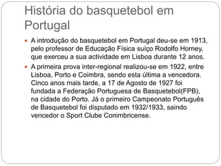 História do basquetebol em
Portugal
 A introdução do basquetebol em Portugal deu-se em 1913,
pelo professor de Educação Física suíço Rodolfo Horney,
que exerceu a sua actividade em Lisboa durante 12 anos.
 A primeira prova inter-regional realizou-se em 1922, entre
Lisboa, Porto e Coimbra, sendo esta última a vencedora.
Cinco anos mais tarde, a 17 de Agosto de 1927 foi
fundada a Federação Portuguesa de Basquetebol(FPB),
na cidade do Porto. Já o primeiro Campeonato Português
de Basquetebol foi disputado em 1932/1933, saindo
vencedor o Sport Clube Conimbricense.
 