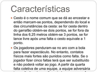 Características
 Cesto é o nome comum que se dá ao encestar e
então marcam-se pontos, dependendo do local e
das circunstâncias da cesta: se for cesta dentro
do garrafão obtém-se dois pontos, se for fora da
linha dos 6,25 metros obtém-se 3 pontos, se for
lance livre após uma falta o cesto equivale a 1
ponto.
 Os jogadores penduram-se no aro com a bola
para fazer espectáculo. No entanto, contatos
físicos mais fortes são punidos como falta. Se o
jogador fizer cinco faltas terá que ser substituído
e não poderá voltar ao jogo. A partir da quarta
falta coletiva de uma equipe, a equipe adversária
 