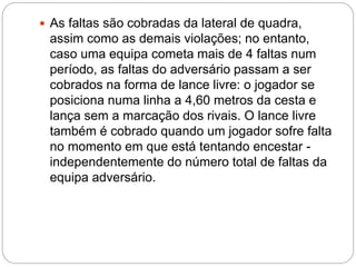  As faltas são cobradas da lateral de quadra,
assim como as demais violações; no entanto,
caso uma equipa cometa mais de 4 faltas num
período, as faltas do adversário passam a ser
cobrados na forma de lance livre: o jogador se
posiciona numa linha a 4,60 metros da cesta e
lança sem a marcação dos rivais. O lance livre
também é cobrado quando um jogador sofre falta
no momento em que está tentando encestar -
independentemente do número total de faltas da
equipa adversário.
 