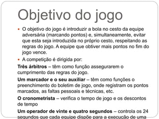Objetivo do jogo
 O objetivo do jogo é introduzir a bola no cesto da equipe
adversária (marcando pontos) e, simultaneamente, evitar
que esta seja introduzida no próprio cesto, respeitando as
regras do jogo. A equipe que obtiver mais pontos no fim do
jogo vence.
 A competição é dirigida por:
Três árbitros – têm como função assegurarem o
cumprimento das regras do jogo.
Um marcador e o seu auxiliar – têm como funções o
preenchimento do boletim de jogo, onde registram os pontos
marcados, as faltas pessoais e técnicas, etc.
O cronometrista – verifica o tempo de jogo e os descontos
de tempo
Um operador de vinte e quatro segundos – controla os 24
segundos que cada equipe dispõe para a execução de uma
 