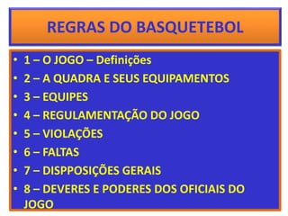 REGRAS DO BASQUETEBOL
• 1 – O JOGO – Definições
• 2 – A QUADRA E SEUS EQUIPAMENTOS
• 3 – EQUIPES
• 4 – REGULAMENTAÇÃO DO JOGO
• 5 – VIOLAÇÕES
• 6 – FALTAS
• 7 – DISPPOSIÇÕES GERAIS
• 8 – DEVERES E PODERES DOS OFICIAIS DO
JOGO
 