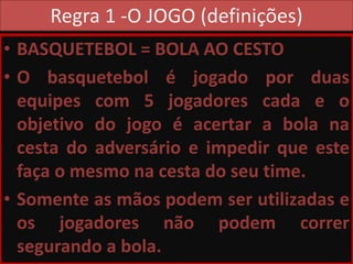 Regra 1 -O JOGO (definições)
• BASQUETEBOL = BOLA AO CESTO
• O basquetebol é jogado por duas
equipes com 5 jogadores cada e o
objetivo do jogo é acertar a bola na
cesta do adversário e impedir que este
faça o mesmo na cesta do seu time.
• Somente as mãos podem ser utilizadas e
os jogadores não podem correr
segurando a bola.
 