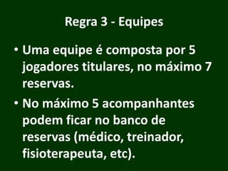 Regra 3 - Equipes
• Uma equipe é composta por 5
jogadores titulares, no máximo 7
reservas.
• No máximo 5 acompanhantes
podem ficar no banco de
reservas (médico, treinador,
fisioterapeuta, etc).
 