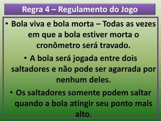 Regra 4 – Regulamento do Jogo
• Bola viva e bola morta – Todas as vezes
em que a bola estiver morta o
cronômetro será travado.
• A bola será jogada entre dois
saltadores e não pode ser agarrada por
nenhum deles.
• Os saltadores somente podem saltar
quando a bola atingir seu ponto mais
alto.
 